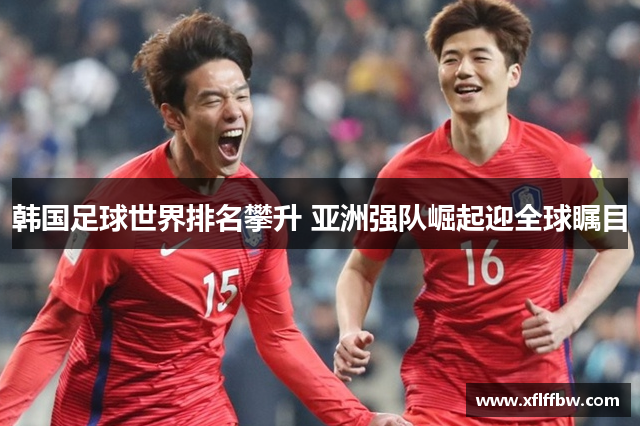 韩国足球世界排名攀升 亚洲强队崛起迎全球瞩目
